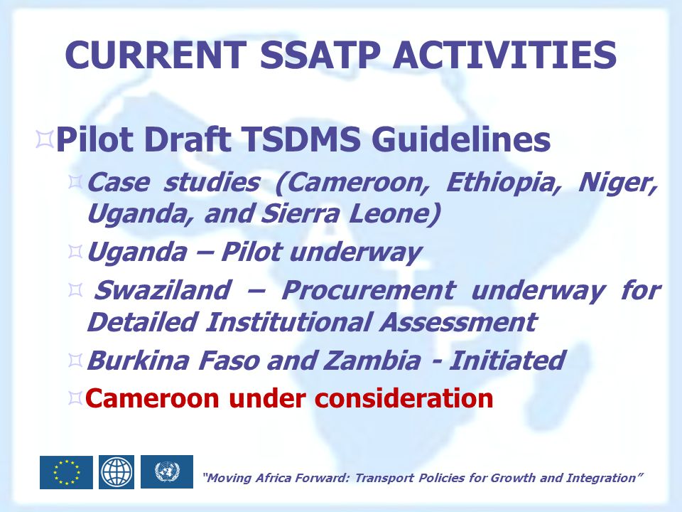 Moving Africa Forward: Transport Policies for Growth and Integration CURRENT SSATP ACTIVITIES  Pilot Draft TSDMS Guidelines  Case studies (Cameroon, Ethiopia, Niger, Uganda, and Sierra Leone)  Uganda – Pilot underway  Swaziland – Procurement underway for Detailed Institutional Assessment  Burkina Faso and Zambia - Initiated  Cameroon under consideration