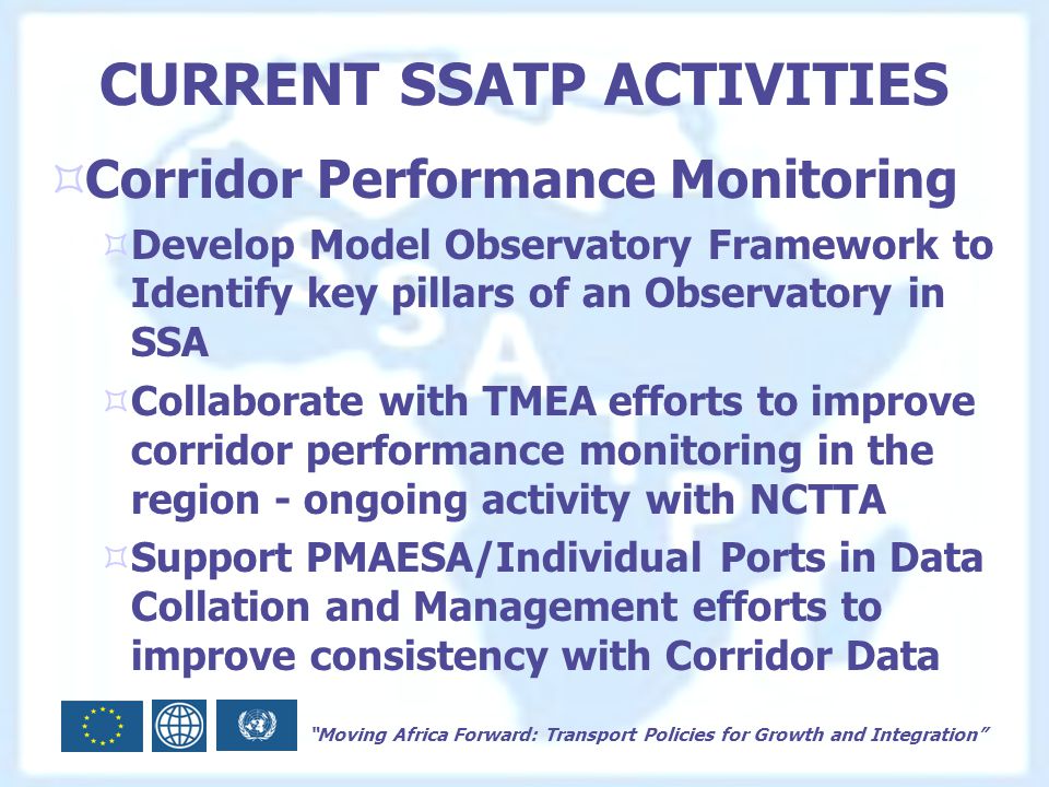 Moving Africa Forward: Transport Policies for Growth and Integration CURRENT SSATP ACTIVITIES  Corridor Performance Monitoring  Develop Model Observatory Framework to Identify key pillars of an Observatory in SSA  Collaborate with TMEA efforts to improve corridor performance monitoring in the region - ongoing activity with NCTTA  Support PMAESA/Individual Ports in Data Collation and Management efforts to improve consistency with Corridor Data