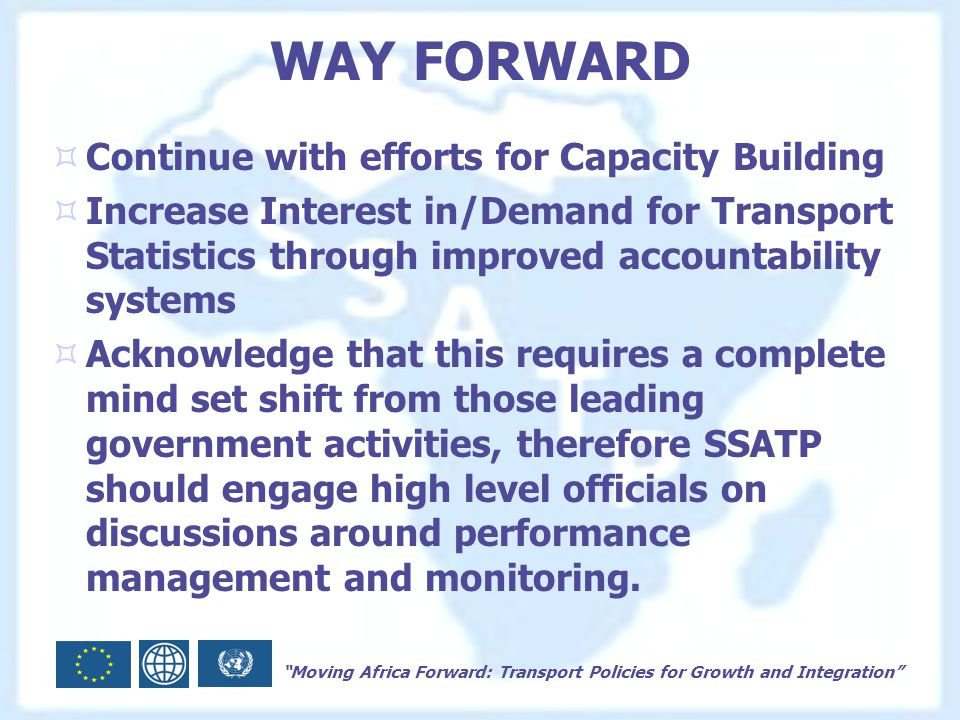 Moving Africa Forward: Transport Policies for Growth and Integration WAY FORWARD  Continue with efforts for Capacity Building  Increase Interest in/Demand for Transport Statistics through improved accountability systems  Acknowledge that this requires a complete mind set shift from those leading government activities, therefore SSATP should engage high level officials on discussions around performance management and monitoring.