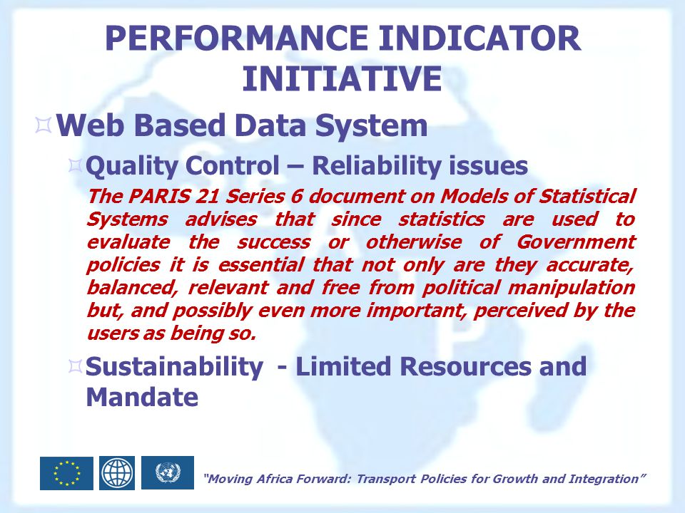 Moving Africa Forward: Transport Policies for Growth and Integration PERFORMANCE INDICATOR INITIATIVE  Web Based Data System  Quality Control – Reliability issues The PARIS 21 Series 6 document on Models of Statistical Systems advises that since statistics are used to evaluate the success or otherwise of Government policies it is essential that not only are they accurate, balanced, relevant and free from political manipulation but, and possibly even more important, perceived by the users as being so.