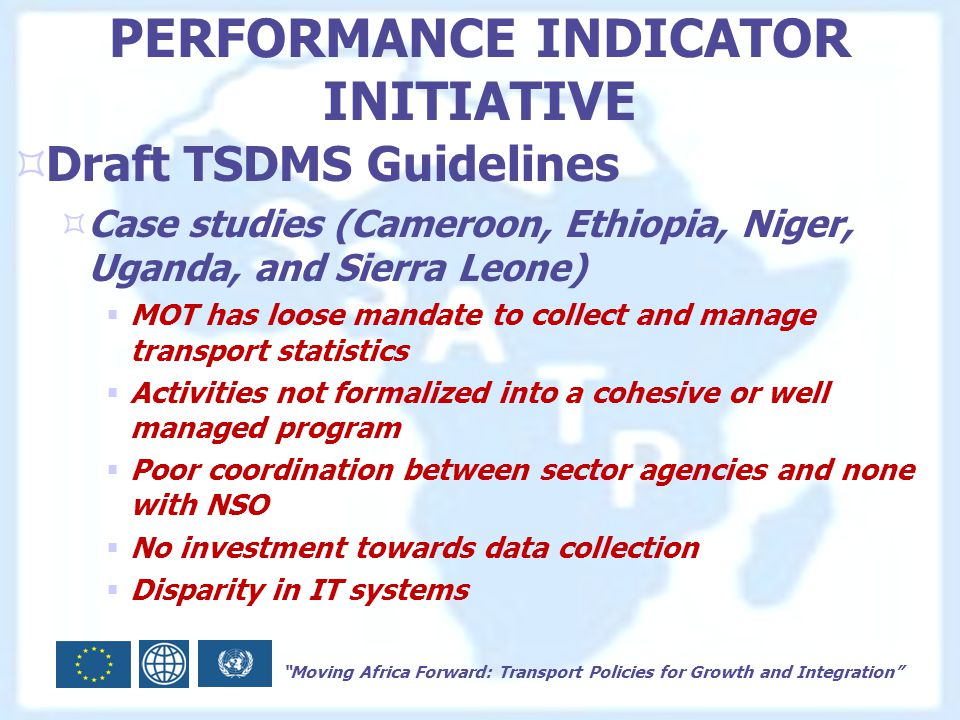 Moving Africa Forward: Transport Policies for Growth and Integration PERFORMANCE INDICATOR INITIATIVE  Draft TSDMS Guidelines  Case studies (Cameroon, Ethiopia, Niger, Uganda, and Sierra Leone)  MOT has loose mandate to collect and manage transport statistics  Activities not formalized into a cohesive or well managed program  Poor coordination between sector agencies and none with NSO  No investment towards data collection  Disparity in IT systems