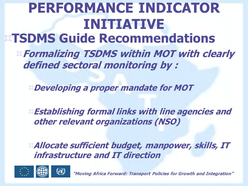 Moving Africa Forward: Transport Policies for Growth and Integration PERFORMANCE INDICATOR INITIATIVE  TSDMS Guide Recommendations  Formalizing TSDMS within MOT with clearly defined sectoral monitoring by :  Developing a proper mandate for MOT  Establishing formal links with line agencies and other relevant organizations (NSO)  Allocate sufficient budget, manpower, skills, IT infrastructure and IT direction