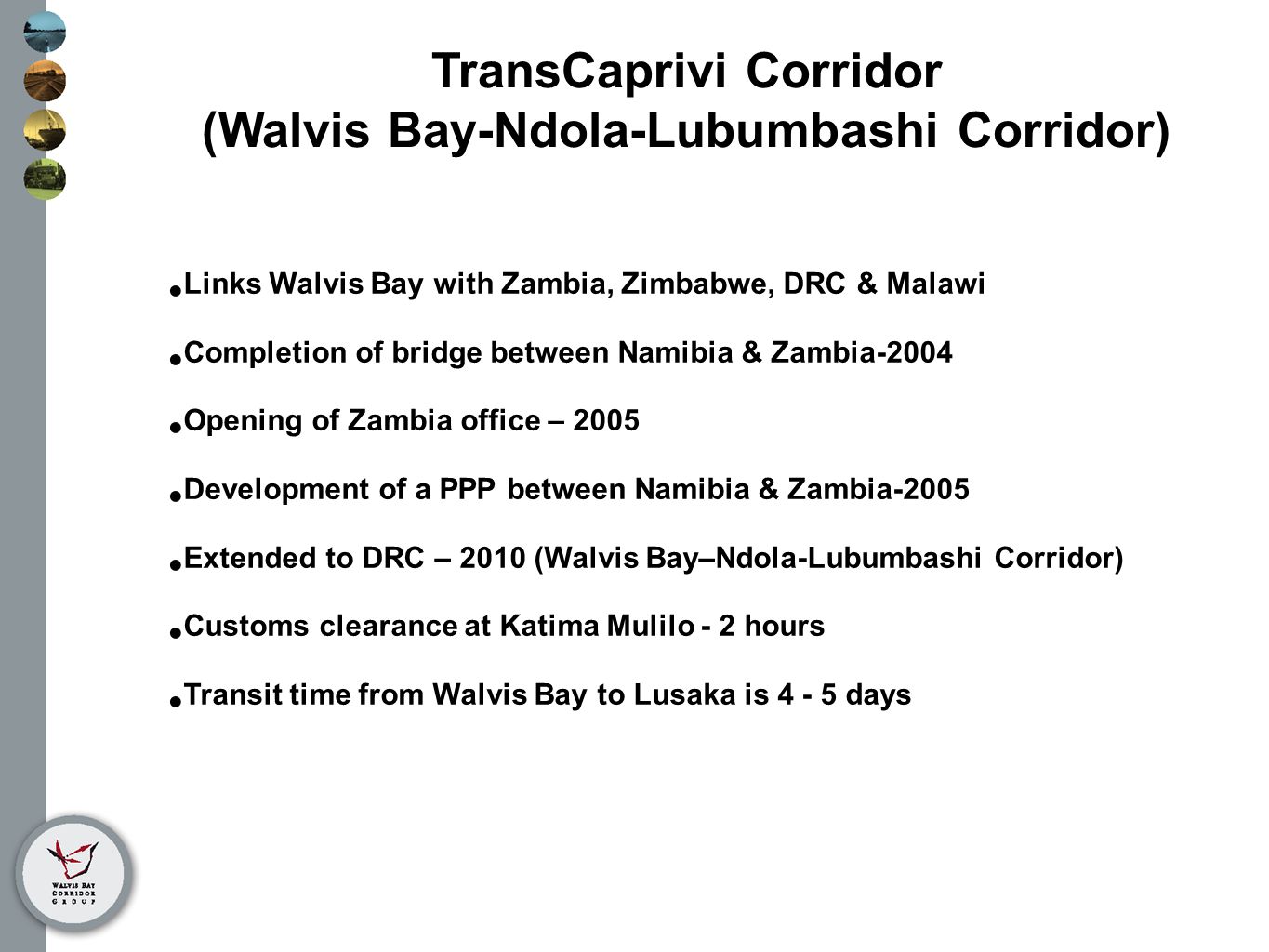 TransCaprivi Corridor (Walvis Bay-Ndola-Lubumbashi Corridor) Links Walvis Bay with Zambia, Zimbabwe, DRC & Malawi Completion of bridge between Namibia & Zambia-2004 Opening of Zambia office – 2005 Development of a PPP between Namibia & Zambia-2005 Extended to DRC – 2010 (Walvis Bay–Ndola-Lubumbashi Corridor) Customs clearance at Katima Mulilo - 2 hours Transit time from Walvis Bay to Lusaka is days