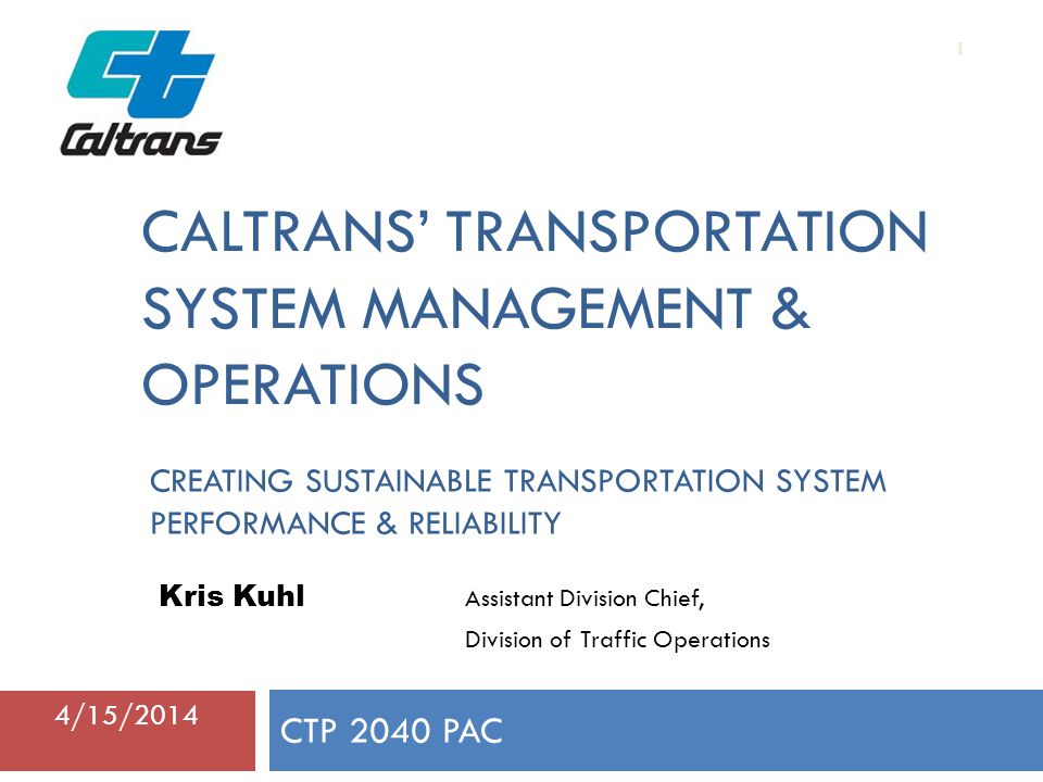 CALTRANS’ TRANSPORTATION SYSTEM MANAGEMENT & OPERATIONS CTP 2040 PAC 1 Kris Kuhl Assistant Division Chief, Division of Traffic Operations 4/15/2014 CREATING SUSTAINABLE TRANSPORTATION SYSTEM PERFORMANCE & RELIABILITY