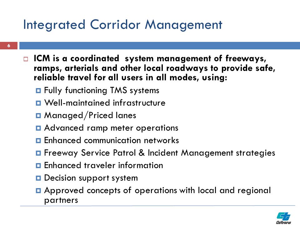 Integrated Corridor Management  ICM is a coordinated system management of freeways, ramps, arterials and other local roadways to provide safe, reliable travel for all users in all modes, using:  Fully functioning TMS systems  Well-maintained infrastructure  Managed/Priced lanes  Advanced ramp meter operations  Enhanced communication networks  Freeway Service Patrol & Incident Management strategies  Enhanced traveler information  Decision support system  Approved concepts of operations with local and regional partners 6