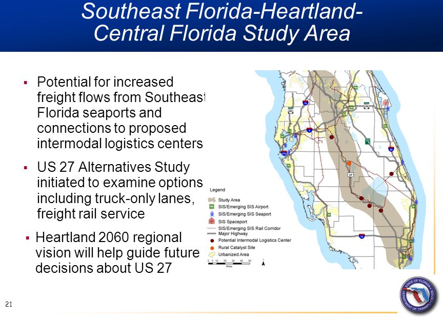 Southeast Florida-Heartland- Central Florida Study Area  Potential for increased freight flows from Southeast Florida seaports and connections to proposed intermodal logistics centers  US 27 Alternatives Study initiated to examine options including truck-only lanes, freight rail service  Heartland 2060 regional vision will help guide future decisions about US 27 21