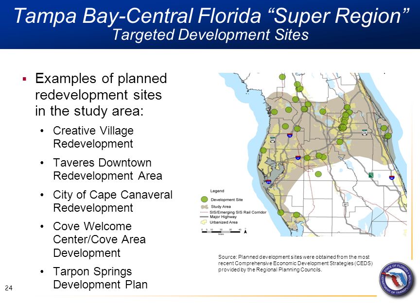 Tampa Bay-Central Florida Super Region Targeted Development Sites 24  Examples of planned redevelopment sites in the study area: Creative Village Redevelopment Taveres Downtown Redevelopment Area City of Cape Canaveral Redevelopment Cove Welcome Center/Cove Area Development Tarpon Springs Development Plan Source: Planned development sites were obtained from the most recent Comprehensive Economic Development Strategies (CEDS) provided by the Regional Planning Councils.