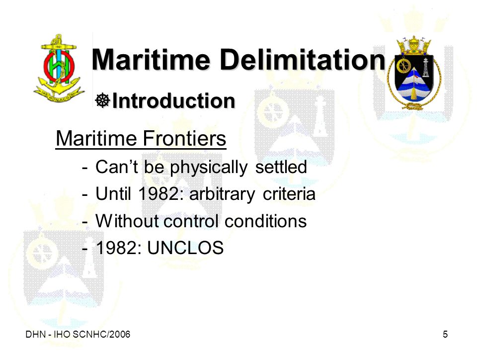 DHN - IHO SCNHC/ Maritime Delimitation  Introduction Maritime Frontiers -Can’t be physically settled -Until 1982: arbitrary criteria -Without control conditions -1982: UNCLOS