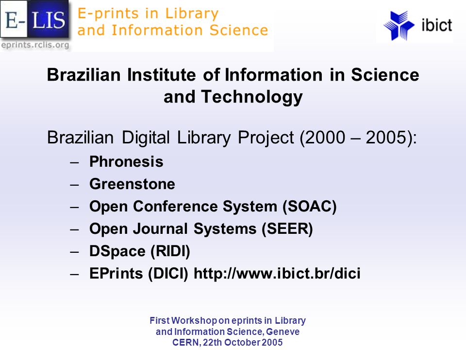 First Workshop on eprints in Library and Information Science, Geneve CERN, 22th October 2005 Brazilian Institute of Information in Science and Technology Brazilian Digital Library Project (2000 – 2005): – Phronesis – Greenstone – Open Conference System (SOAC) – Open Journal Systems (SEER) – DSpace (RIDI) – EPrints (DICI)