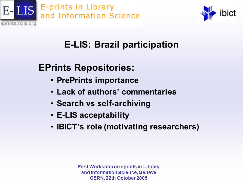 First Workshop on eprints in Library and Information Science, Geneve CERN, 22th October 2005 E-LIS: Brazil participation EPrints Repositories: PrePrints importance Lack of authors’ commentaries Search vs self-archiving E-LIS acceptability IBICT’s role (motivating researchers)