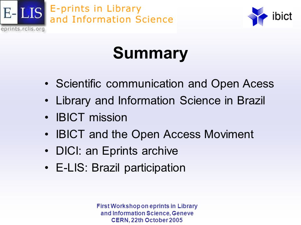 First Workshop on eprints in Library and Information Science, Geneve CERN, 22th October 2005 Summary Scientific communication and Open Acess Library and Information Science in Brazil IBICT mission IBICT and the Open Access Moviment DICI: an Eprints archive E-LIS: Brazil participation