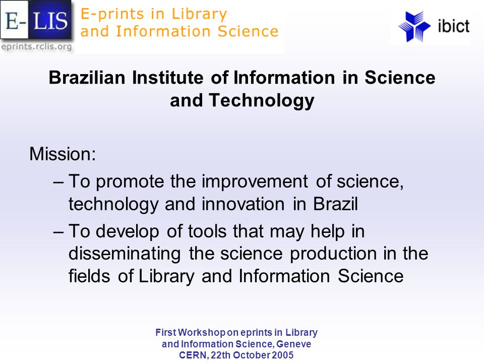 First Workshop on eprints in Library and Information Science, Geneve CERN, 22th October 2005 Brazilian Institute of Information in Science and Technology Mission: –To promote the improvement of science, technology and innovation in Brazil –To develop of tools that may help in disseminating the science production in the fields of Library and Information Science
