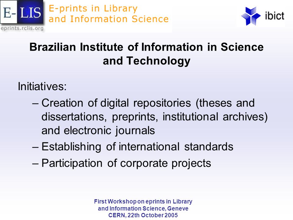 First Workshop on eprints in Library and Information Science, Geneve CERN, 22th October 2005 Brazilian Institute of Information in Science and Technology Initiatives: –Creation of digital repositories (theses and dissertations, preprints, institutional archives) and electronic journals –Establishing of international standards –Participation of corporate projects