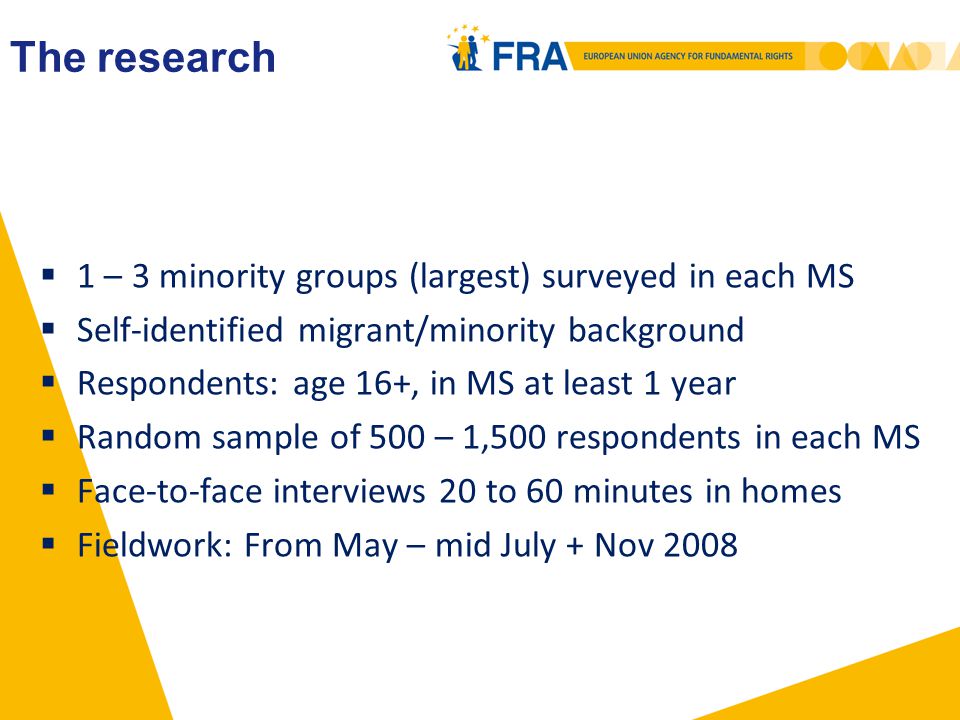  1 – 3 minority groups (largest) surveyed in each MS  Self-identified migrant/minority background  Respondents: age 16+, in MS at least 1 year  Random sample of 500 – 1,500 respondents in each MS  Face-to-face interviews 20 to 60 minutes in homes  Fieldwork: From May – mid July + Nov 2008 The research