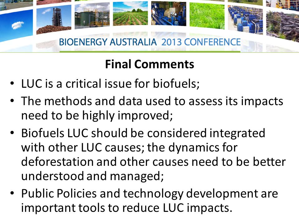Final Comments LUC is a critical issue for biofuels; The methods and data used to assess its impacts need to be highly improved; Biofuels LUC should be considered integrated with other LUC causes; the dynamics for deforestation and other causes need to be better understood and managed; Public Policies and technology development are important tools to reduce LUC impacts.