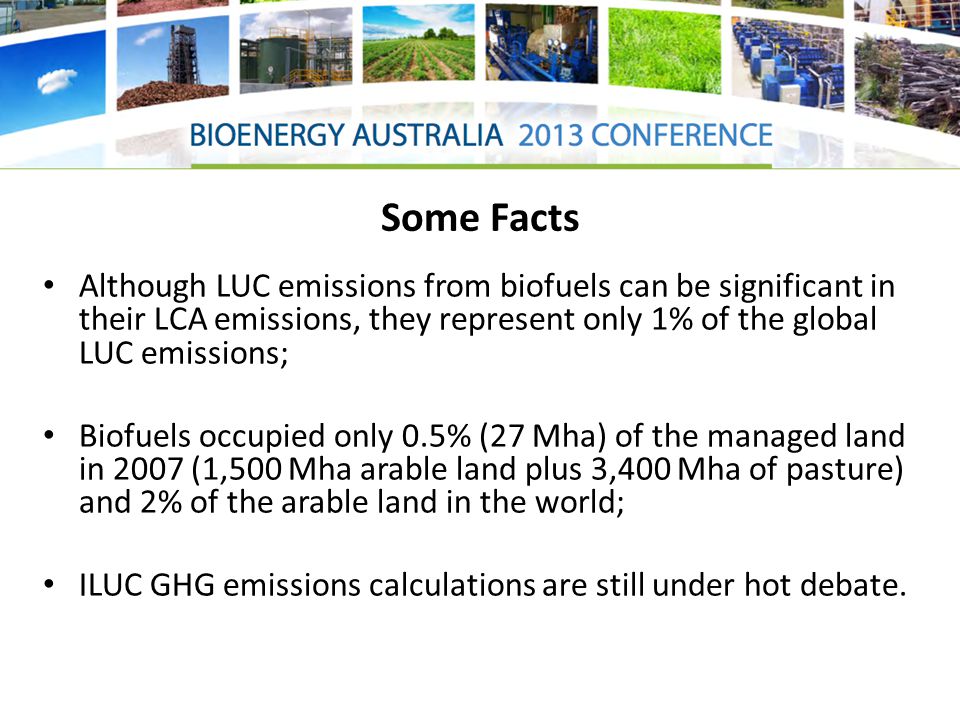 Some Facts Although LUC emissions from biofuels can be significant in their LCA emissions, they represent only 1% of the global LUC emissions; Biofuels occupied only 0.5% (27 Mha) of the managed land in 2007 (1,500 Mha arable land plus 3,400 Mha of pasture) and 2% of the arable land in the world; ILUC GHG emissions calculations are still under hot debate.