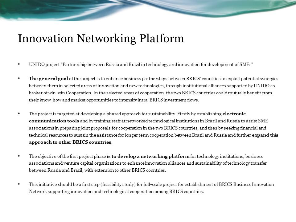 Innovation Networking Platform UNIDO project Partnership between Russia and Brazil in technology and innovation for development of SMEs The general goal of the project is to enhance business partnerships between BRICS’ countries to exploit potential synergies between them in selected areas of innovation and new technologies, through institutional alliances supported by UNIDO as broker of win-win Cooperation.