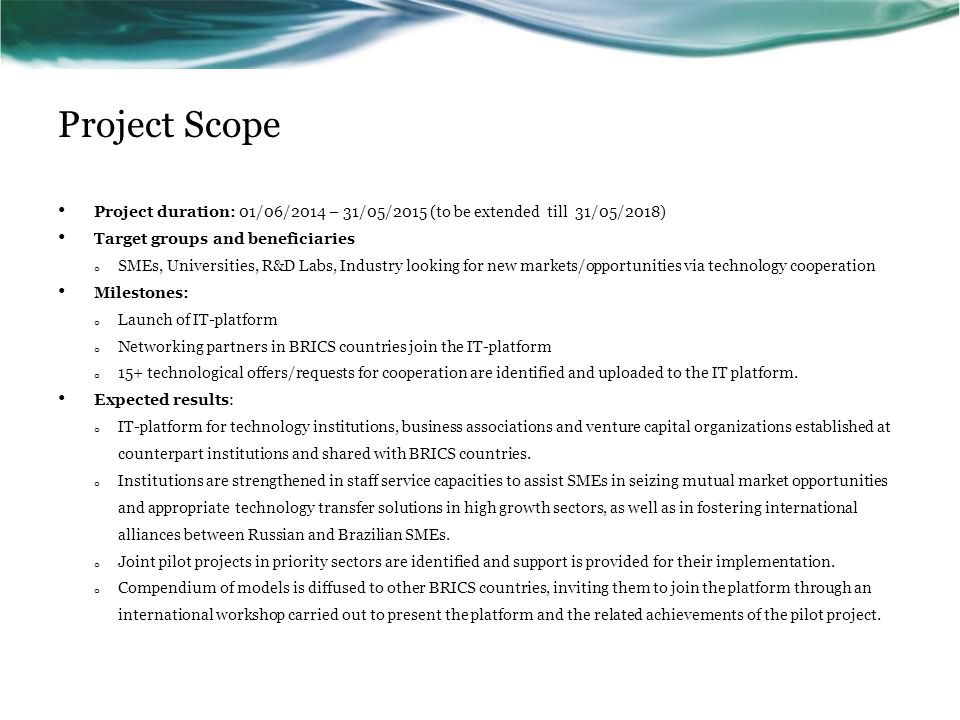 Project Scope Project duration: 01/06/2014 – 31/05/2015 (to be extended till 31/05/2018) Target groups and beneficiaries o SMEs, Universities, R&D Labs, Industry looking for new markets/opportunities via technology cooperation Milestones: o Launch of IT-platform o Networking partners in BRICS countries join the IT-platform o 15+ technological offers/requests for cooperation are identified and uploaded to the IT platform.