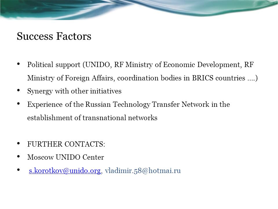 Success Factors Political support (UNIDO, RF Ministry of Economic Development, RF Ministry of Foreign Affairs, coordination bodies in BRICS countries ….) Synergy with other initiatives Experience of the Russian Technology Transfer Network in the establishment of transnational networks FURTHER CONTACTS: Moscow UNIDO Center