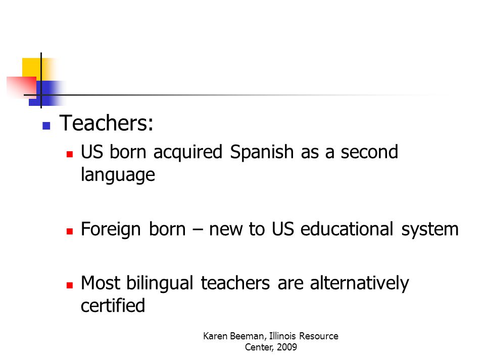 Karen Beeman, Illinois Resource Center, 2009 Teachers: US born acquired Spanish as a second language Foreign born – new to US educational system Most bilingual teachers are alternatively certified