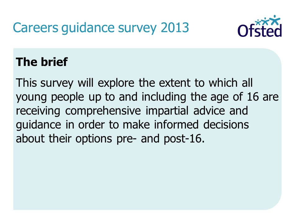 Careers guidance survey 2013 The brief This survey will explore the extent to which all young people up to and including the age of 16 are receiving comprehensive impartial advice and guidance in order to make informed decisions about their options pre- and post-16.