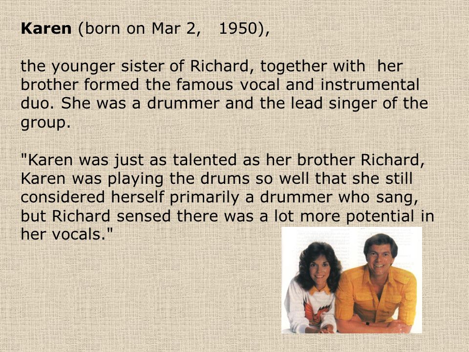 Karen (born on Mar 2, 1950), the younger sister of Richard, together with her brother formed the famous vocal and instrumental duo.