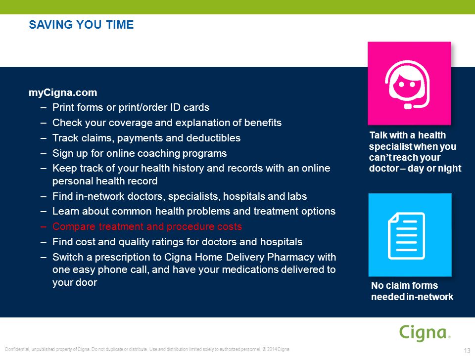 SAVING YOU TIME myCigna.com –Print forms or print/order ID cards –Check your coverage and explanation of benefits –Track claims, payments and deductibles –Sign up for online coaching programs –Keep track of your health history and records with an online personal health record –Find in-network doctors, specialists, hospitals and labs –Learn about common health problems and treatment options –Compare treatment and procedure costs –Find cost and quality ratings for doctors and hospitals –Switch a prescription to Cigna Home Delivery Pharmacy with one easy phone call, and have your medications delivered to your door 13 No claim forms needed in-network Talk with a health specialist when you can’t reach your doctor – day or night Confidential, unpublished property of Cigna.