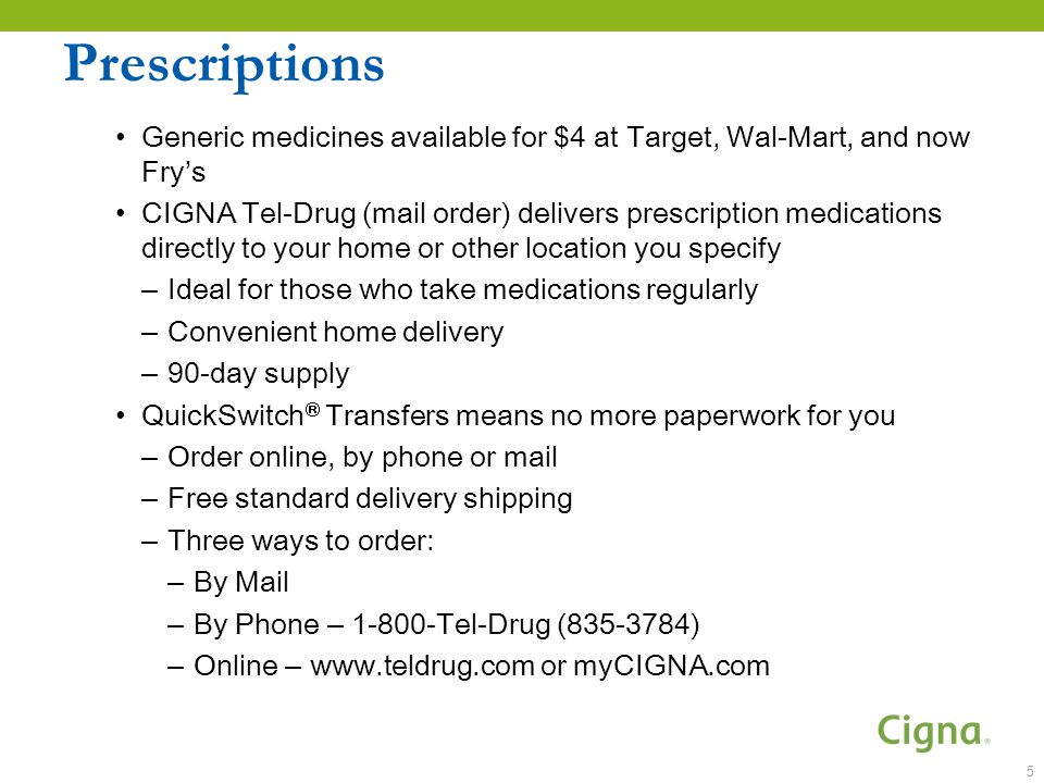 Prescriptions Generic medicines available for $4 at Target, Wal-Mart, and now Fry’s CIGNA Tel-Drug (mail order) delivers prescription medications directly to your home or other location you specify – Ideal for those who take medications regularly – Convenient home delivery – 90-day supply QuickSwitch  Transfers means no more paperwork for you – Order online, by phone or mail – Free standard delivery shipping – Three ways to order: – By Mail – By Phone – Tel-Drug ( ) – Online –   or myCIGNA.com 5