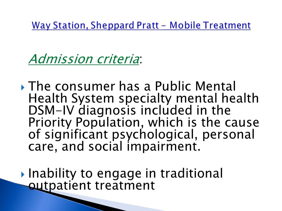 Admission criteria:  The consumer has a Public Mental Health System specialty mental health DSM-IV diagnosis included in the Priority Population, which is the cause of significant psychological, personal care, and social impairment.