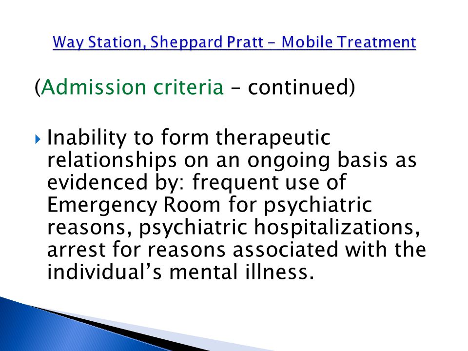(Admission criteria – continued)  Inability to form therapeutic relationships on an ongoing basis as evidenced by: frequent use of Emergency Room for psychiatric reasons, psychiatric hospitalizations, arrest for reasons associated with the individual’s mental illness.