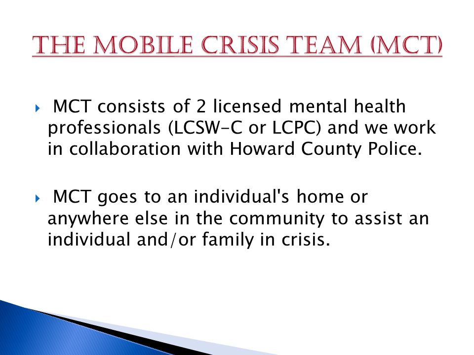  MCT consists of 2 licensed mental health professionals (LCSW-C or LCPC) and we work in collaboration with Howard County Police.