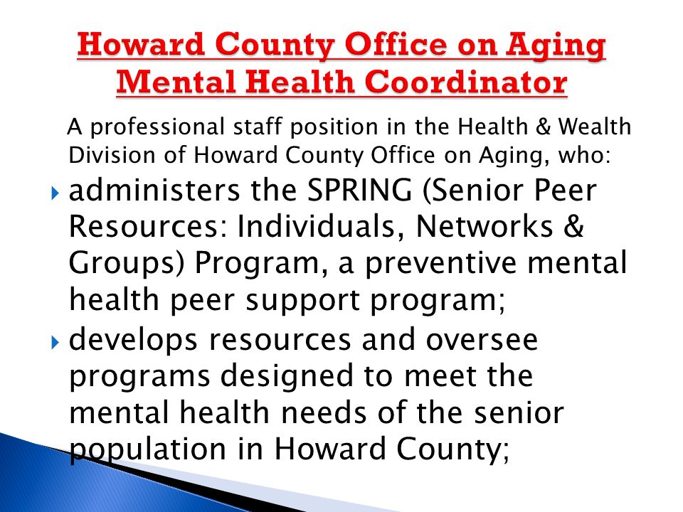 A professional staff position in the Health & Wealth Division of Howard County Office on Aging, who:  administers the SPRING (Senior Peer Resources: Individuals, Networks & Groups) Program, a preventive mental health peer support program;  develops resources and oversee programs designed to meet the mental health needs of the senior population in Howard County;