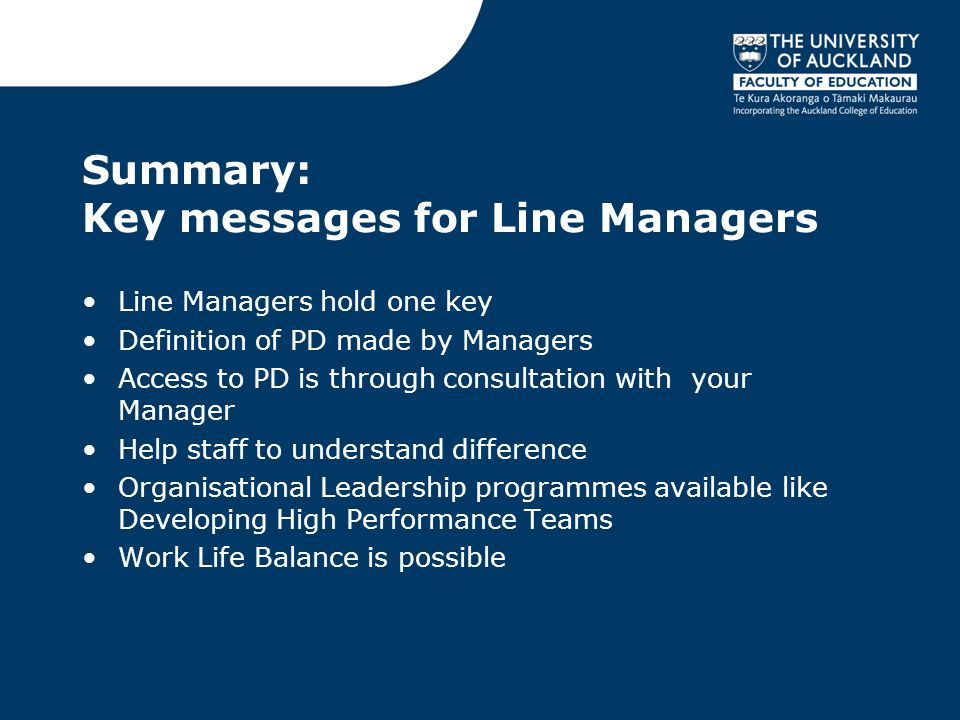 Summary: Key messages for Line Managers Line Managers hold one key Definition of PD made by Managers Access to PD is through consultation with your Manager Help staff to understand difference Organisational Leadership programmes available like Developing High Performance Teams Work Life Balance is possible