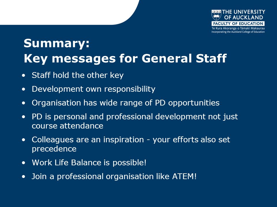 Summary: Key messages for General Staff Staff hold the other key Development own responsibility Organisation has wide range of PD opportunities PD is personal and professional development not just course attendance Colleagues are an inspiration - your efforts also set precedence Work Life Balance is possible.