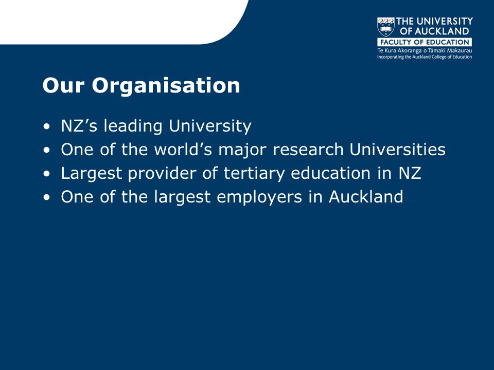 Our Organisation NZ’s leading University One of the world’s major research Universities Largest provider of tertiary education in NZ One of the largest employers in Auckland