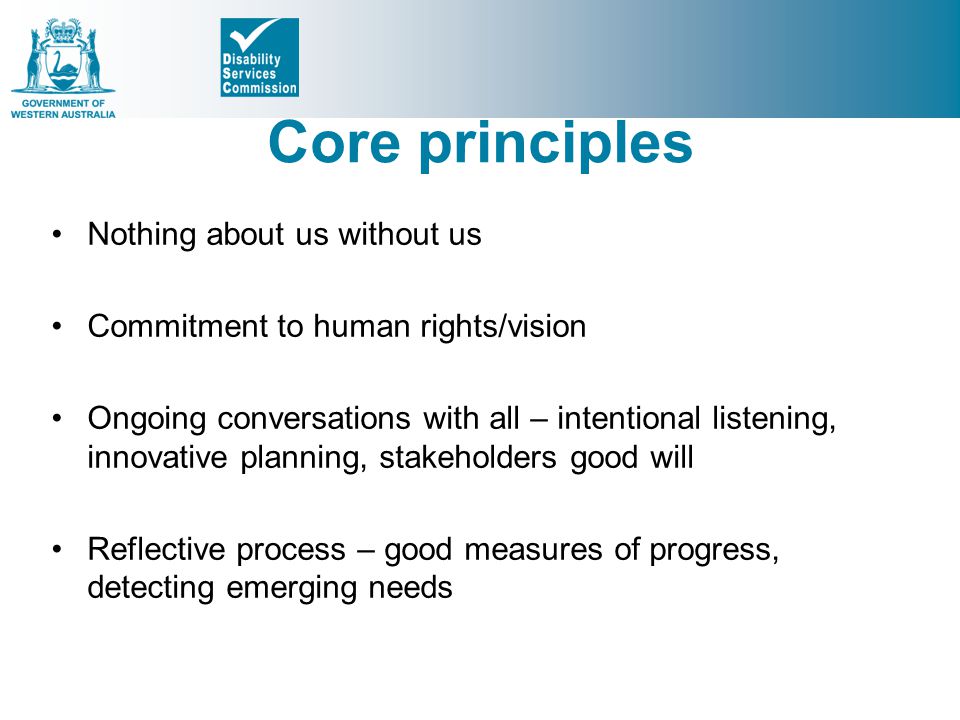 Core principles Nothing about us without us Commitment to human rights/vision Ongoing conversations with all – intentional listening, innovative planning, stakeholders good will Reflective process – good measures of progress, detecting emerging needs