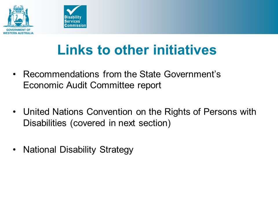Links to other initiatives Recommendations from the State Government’s Economic Audit Committee report United Nations Convention on the Rights of Persons with Disabilities (covered in next section) National Disability Strategy