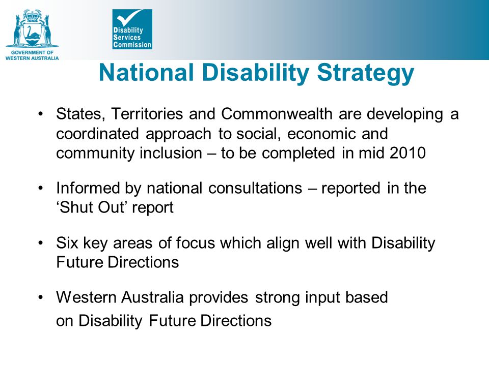 National Disability Strategy States, Territories and Commonwealth are developing a coordinated approach to social, economic and community inclusion – to be completed in mid 2010 Informed by national consultations – reported in the ‘Shut Out’ report Six key areas of focus which align well with Disability Future Directions Western Australia provides strong input based on Disability Future Directions