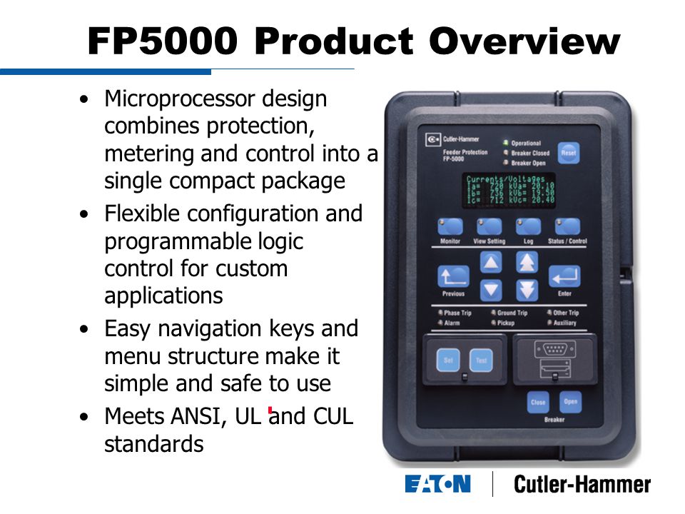 FP5000 Product Overview Microprocessor design combines protection, metering and control into a single compact package Flexible configuration and programmable logic control for custom applications Easy navigation keys and menu structure make it simple and safe to use Meets ANSI, UL and CUL standards