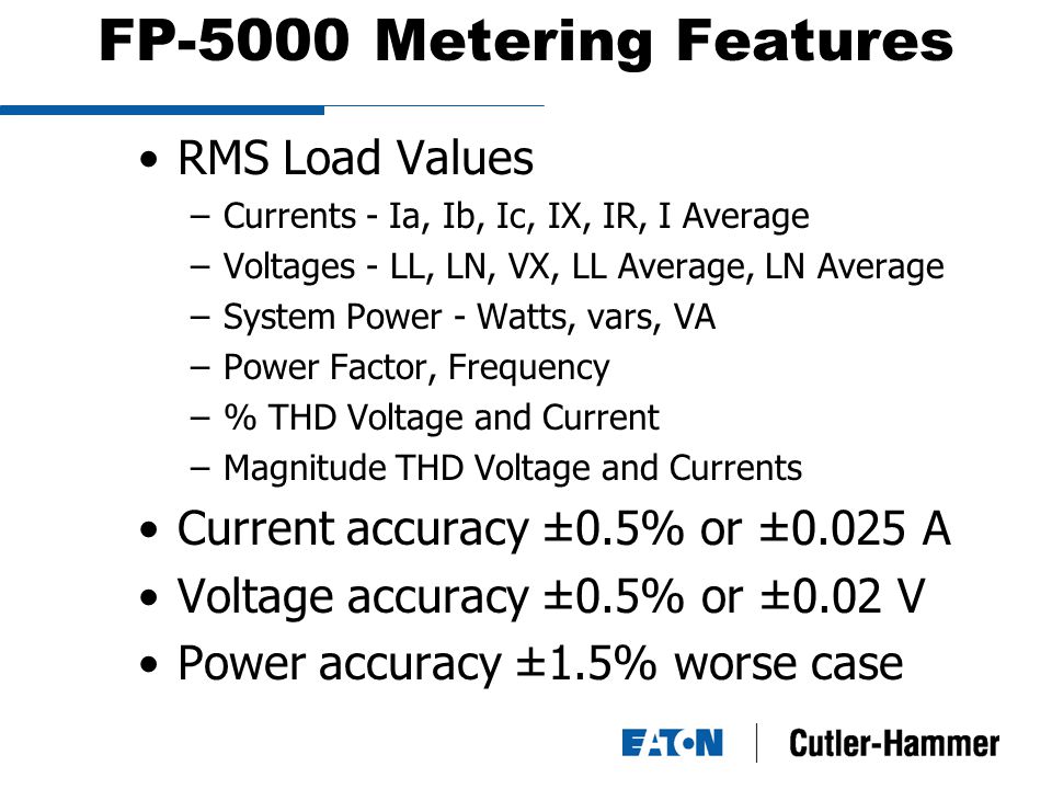 FP-5000 Metering Features RMS Load Values –Currents - Ia, Ib, Ic, IX, IR, I Average –Voltages - LL, LN, VX, LL Average, LN Average –System Power - Watts, vars, VA –Power Factor, Frequency –% THD Voltage and Current –Magnitude THD Voltage and Currents Current accuracy ±0.5% or ±0.025 A Voltage accuracy ±0.5% or ±0.02 V Power accuracy ±1.5% worse case