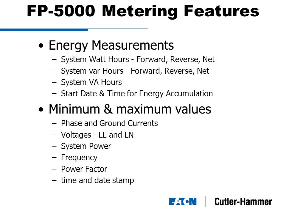 FP-5000 Metering Features Energy Measurements –System Watt Hours - Forward, Reverse, Net –System var Hours - Forward, Reverse, Net –System VA Hours –Start Date & Time for Energy Accumulation Minimum & maximum values –Phase and Ground Currents –Voltages - LL and LN –System Power –Frequency –Power Factor –time and date stamp