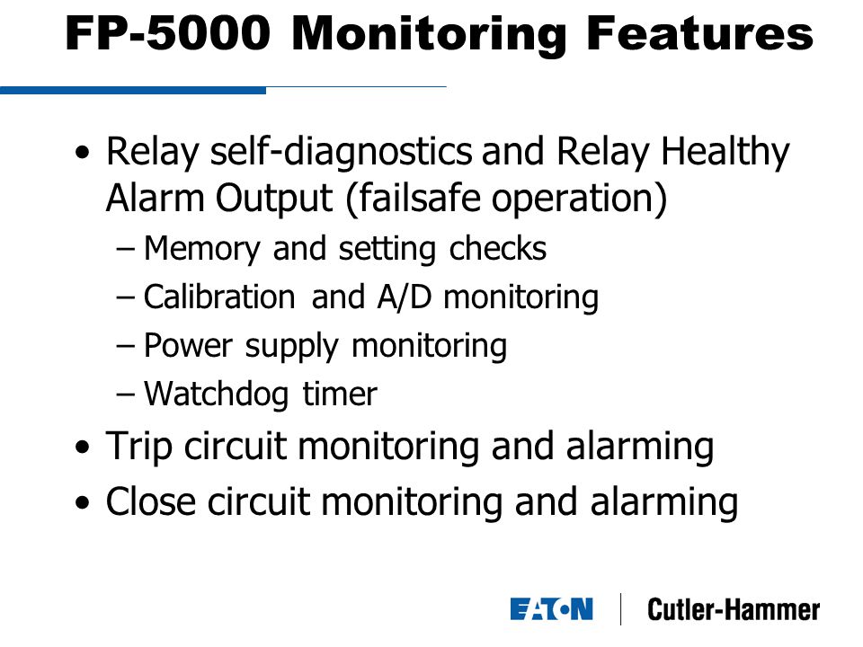 FP-5000 Monitoring Features Relay self-diagnostics and Relay Healthy Alarm Output (failsafe operation) –Memory and setting checks –Calibration and A/D monitoring –Power supply monitoring –Watchdog timer Trip circuit monitoring and alarming Close circuit monitoring and alarming