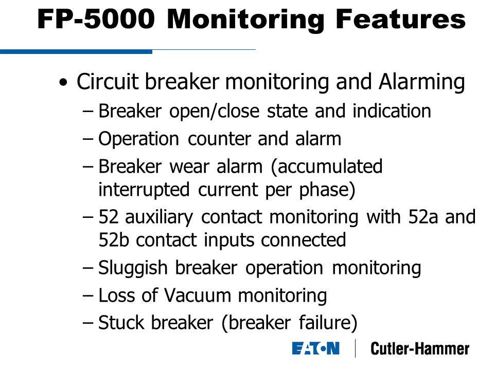 FP-5000 Monitoring Features Circuit breaker monitoring and Alarming –Breaker open/close state and indication –Operation counter and alarm –Breaker wear alarm (accumulated interrupted current per phase) –52 auxiliary contact monitoring with 52a and 52b contact inputs connected –Sluggish breaker operation monitoring –Loss of Vacuum monitoring –Stuck breaker (breaker failure)