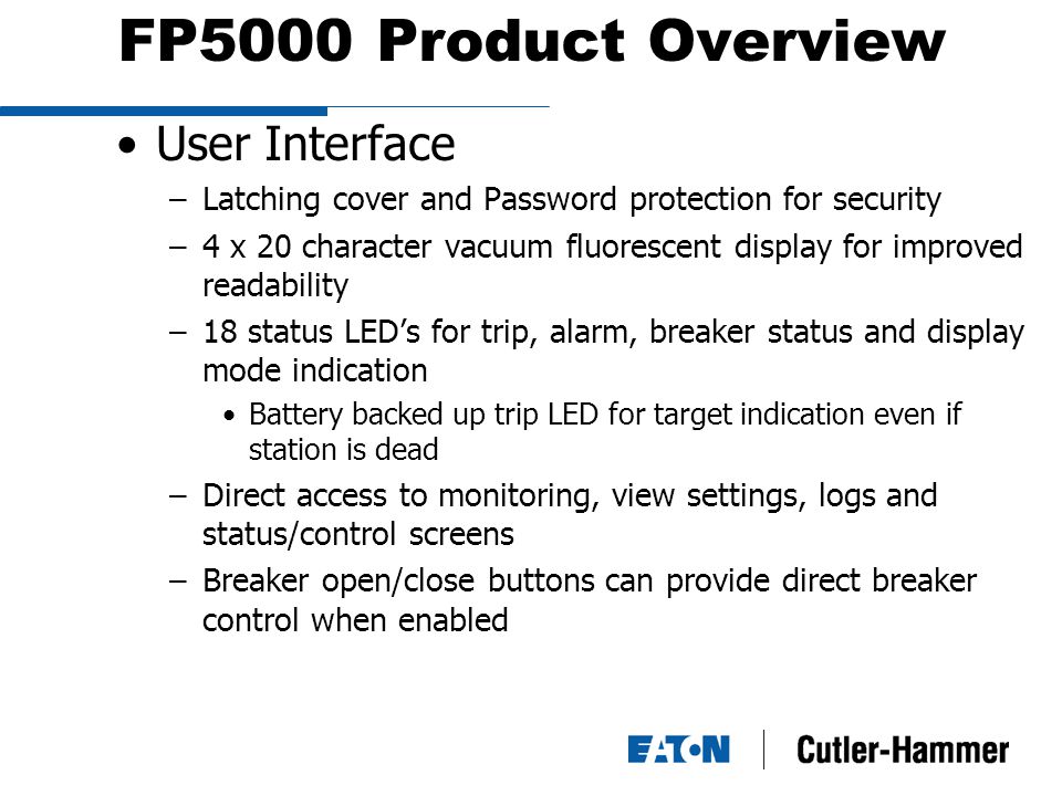 FP5000 Product Overview User Interface –Latching cover and Password protection for security –4 x 20 character vacuum fluorescent display for improved readability –18 status LED’s for trip, alarm, breaker status and display mode indication Battery backed up trip LED for target indication even if station is dead –Direct access to monitoring, view settings, logs and status/control screens –Breaker open/close buttons can provide direct breaker control when enabled