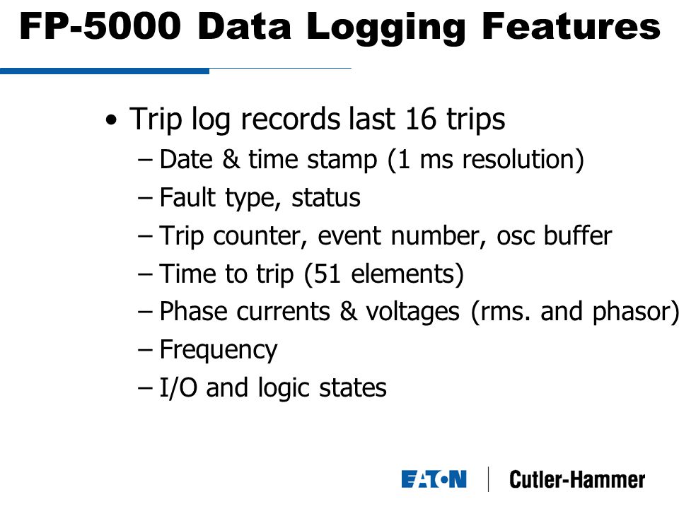 FP-5000 Data Logging Features Trip log records last 16 trips –Date & time stamp (1 ms resolution) –Fault type, status –Trip counter, event number, osc buffer –Time to trip (51 elements) –Phase currents & voltages (rms.