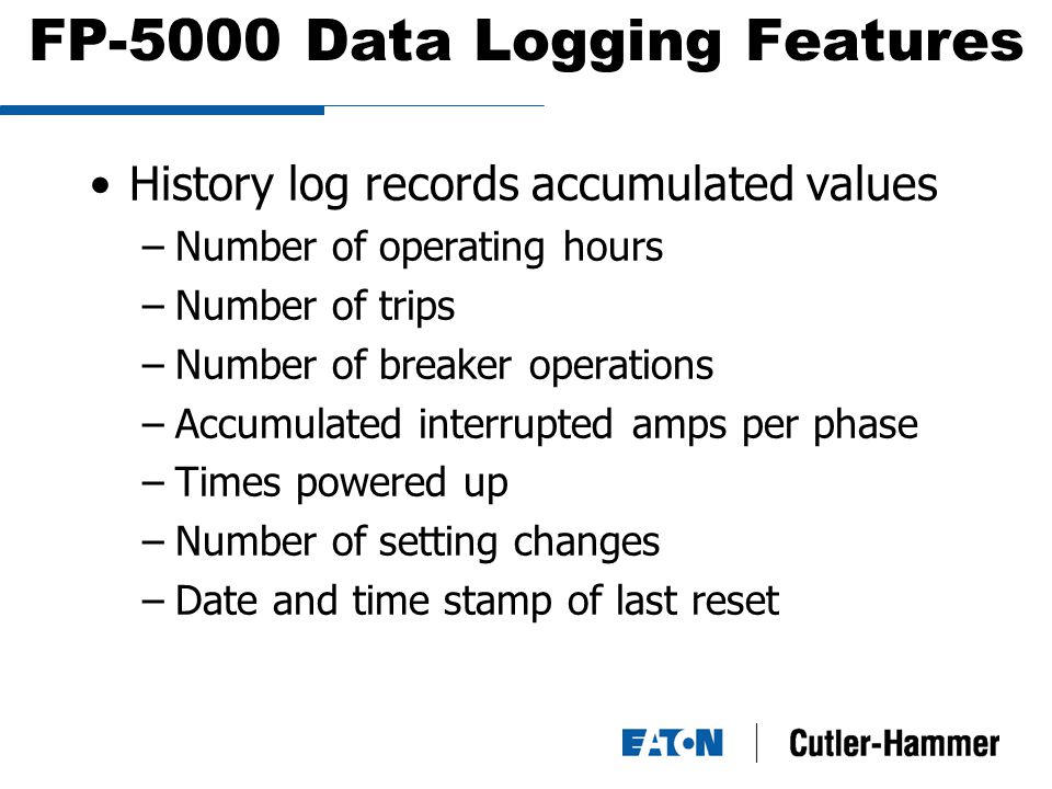 FP-5000 Data Logging Features History log records accumulated values –Number of operating hours –Number of trips –Number of breaker operations –Accumulated interrupted amps per phase –Times powered up –Number of setting changes –Date and time stamp of last reset