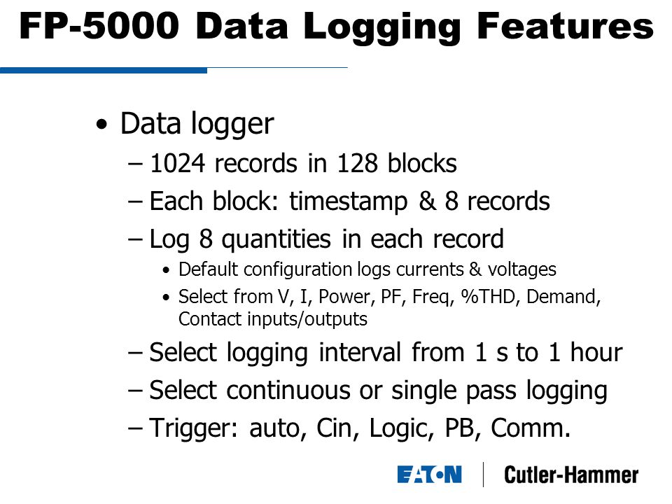 FP-5000 Data Logging Features Data logger –1024 records in 128 blocks –Each block: timestamp & 8 records –Log 8 quantities in each record Default configuration logs currents & voltages Select from V, I, Power, PF, Freq, %THD, Demand, Contact inputs/outputs –Select logging interval from 1 s to 1 hour –Select continuous or single pass logging –Trigger: auto, Cin, Logic, PB, Comm.