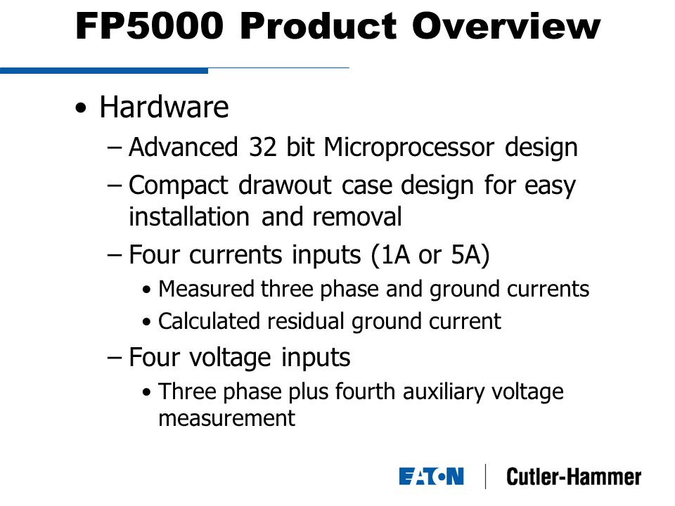 FP5000 Product Overview Hardware –Advanced 32 bit Microprocessor design –Compact drawout case design for easy installation and removal –Four currents inputs (1A or 5A) Measured three phase and ground currents Calculated residual ground current –Four voltage inputs Three phase plus fourth auxiliary voltage measurement