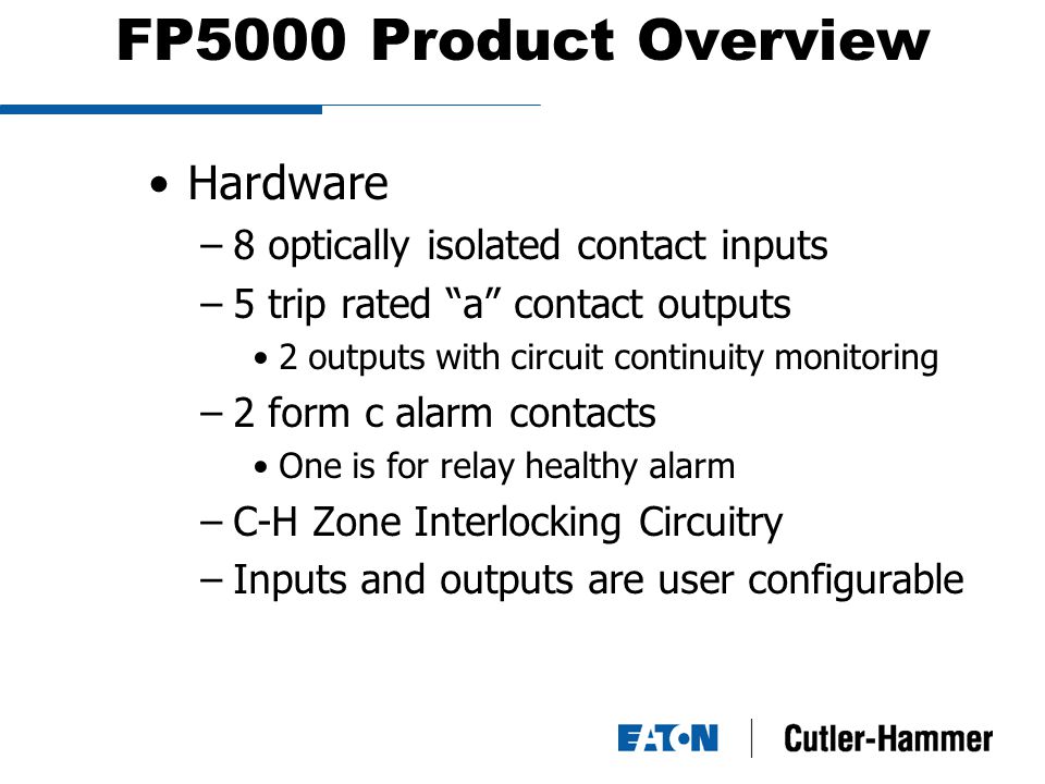 FP5000 Product Overview Hardware –8 optically isolated contact inputs –5 trip rated a contact outputs 2 outputs with circuit continuity monitoring –2 form c alarm contacts One is for relay healthy alarm –C-H Zone Interlocking Circuitry –Inputs and outputs are user configurable