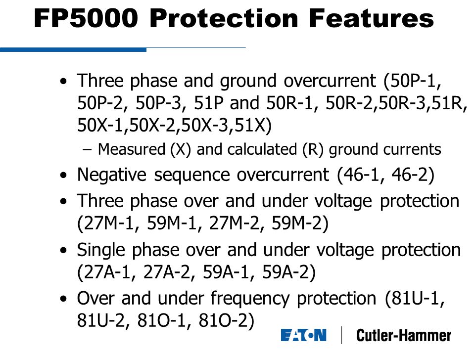 FP5000 Protection Features Three phase and ground overcurrent (50P-1, 50P-2, 50P-3, 51P and 50R-1, 50R-2,50R-3,51R, 50X-1,50X-2,50X-3,51X) –Measured (X) and calculated (R) ground currents Negative sequence overcurrent (46-1, 46-2) Three phase over and under voltage protection (27M-1, 59M-1, 27M-2, 59M-2) Single phase over and under voltage protection (27A-1, 27A-2, 59A-1, 59A-2) Over and under frequency protection (81U-1, 81U-2, 81O-1, 81O-2)